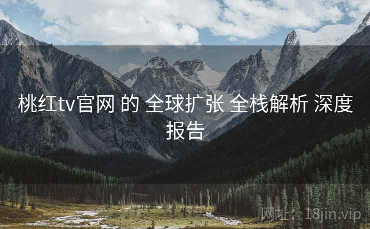 桃红tv官网 的 全球扩张 全栈解析 深度报告