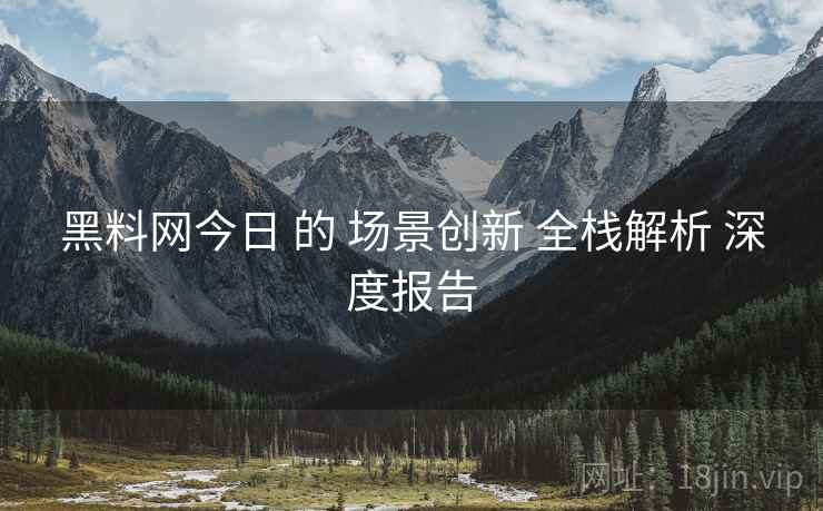 黑料网今日 的 场景创新 全栈解析 深度报告
