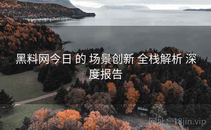 黑料网今日 的 场景创新 全栈解析 深度报告