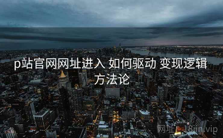 p站官网网址进入 如何驱动 变现逻辑 方法论