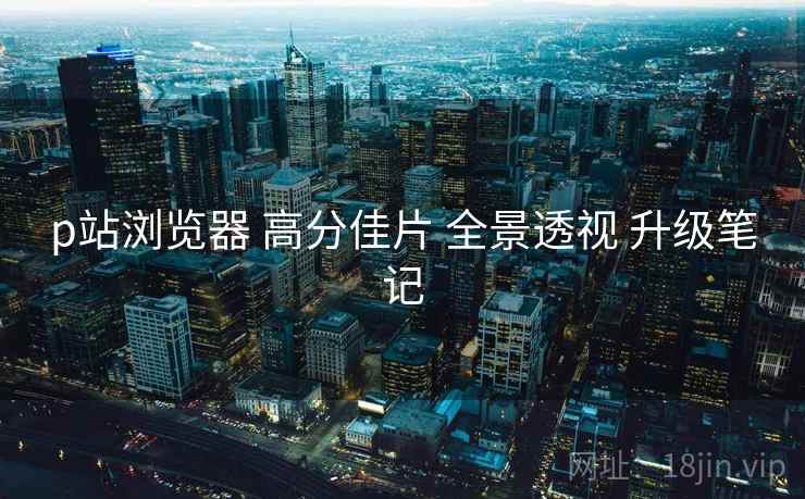 p站浏览器 高分佳片 全景透视 升级笔记