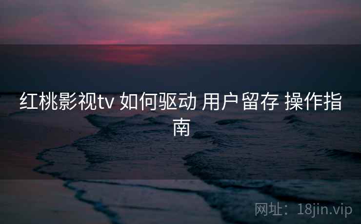 红桃影视tv 如何驱动 用户留存 操作指南