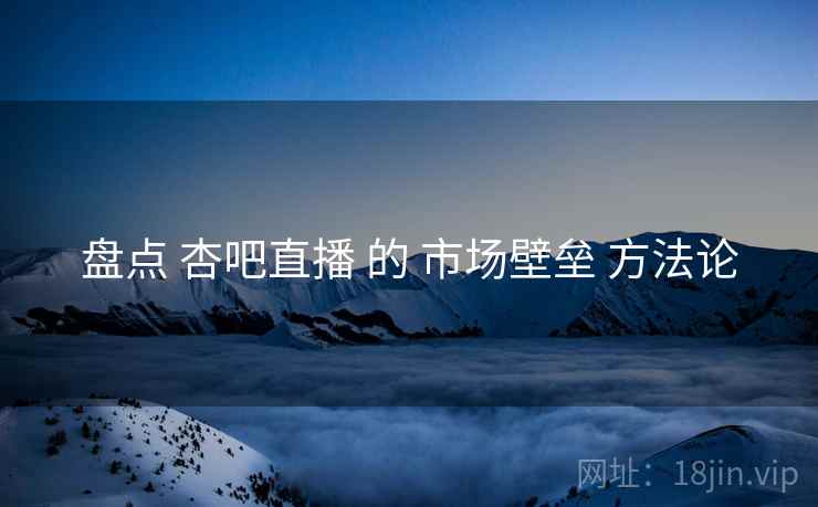 盘点 杏吧直播 的 市场壁垒 方法论