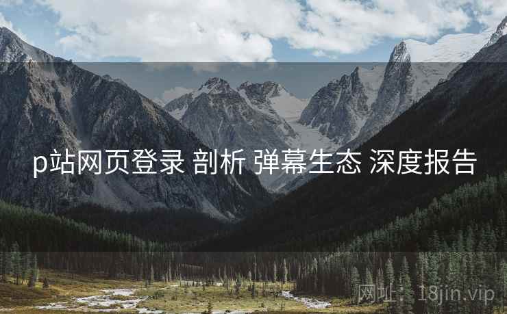 p站网页登录 剖析 弹幕生态 深度报告