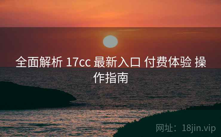 全面解析 17cc 最新入口 付费体验 操作指南