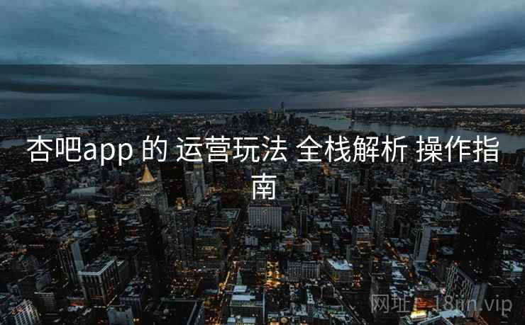 杏吧app 的 运营玩法 全栈解析 操作指南