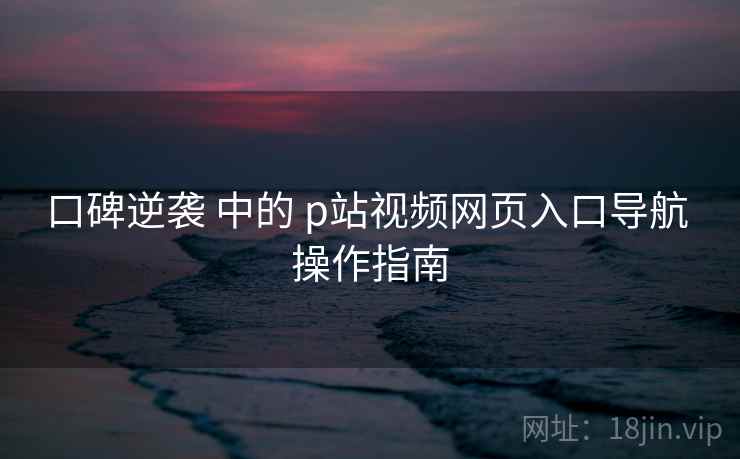 口碑逆袭 中的 p站视频网页入口导航 操作指南 口碑逆袭 中的 p站视频网页入口导航 操作指南