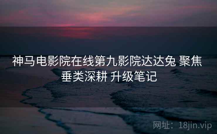 神马电影院在线第九影院达达兔 聚焦 垂类深耕 升级笔记