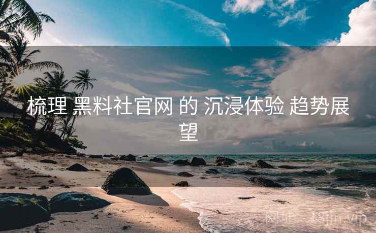 梳理 黑料社官网 的 沉浸体验 趋势展望