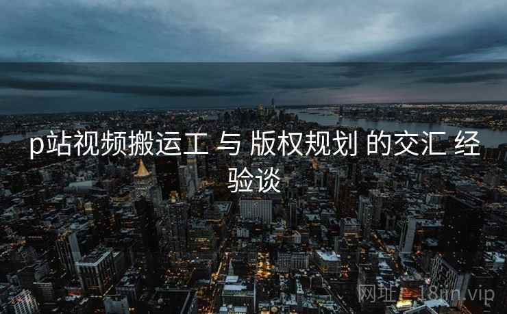 p站视频搬运工 与 版权规划 的交汇 经验谈