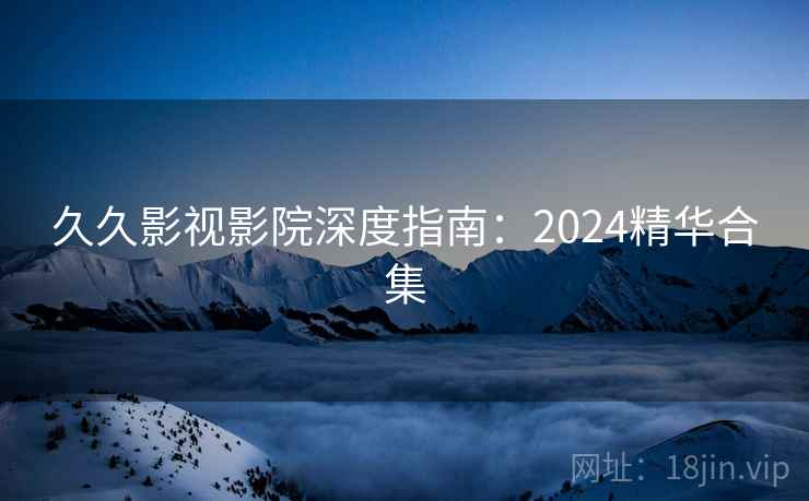 久久影视影院深度指南：2024精华合集