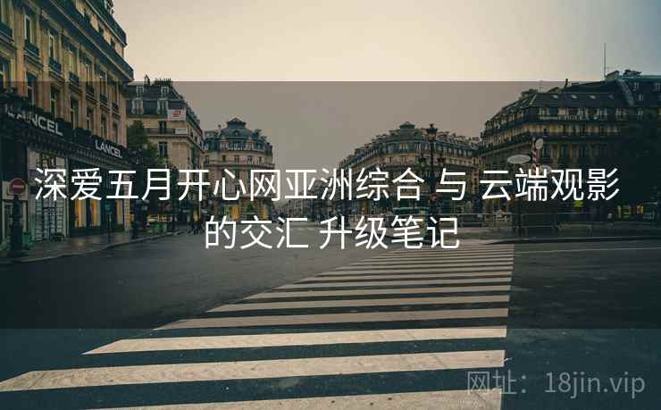深爱五月开心网亚洲综合 与 云端观影 的交汇 升级笔记