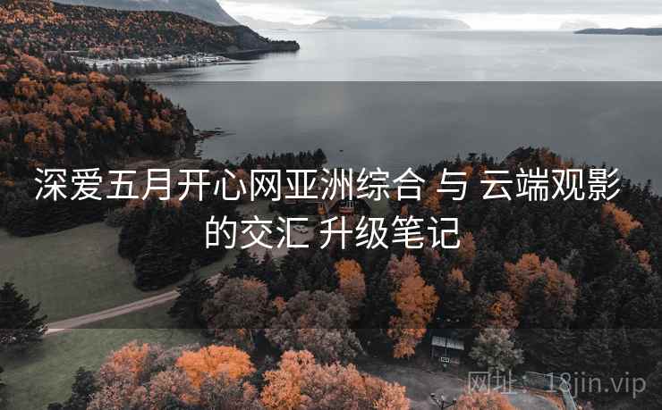 深爱五月开心网亚洲综合 与 云端观影 的交汇 升级笔记