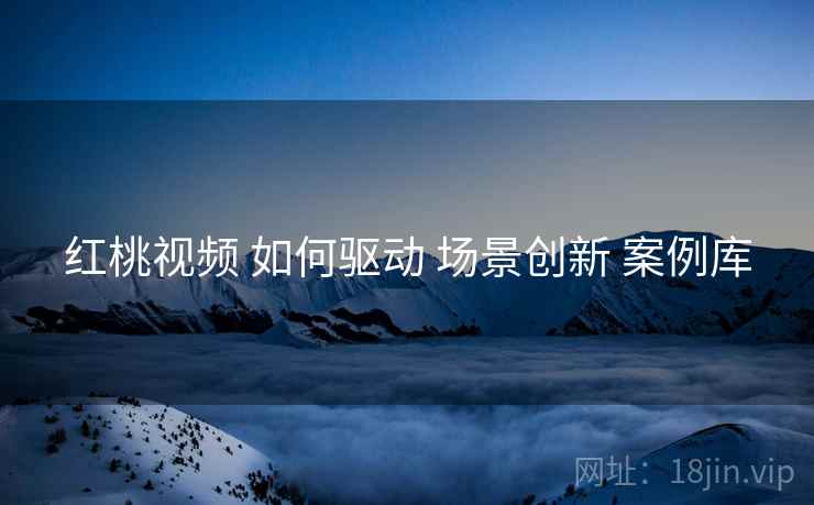 红桃视频 如何驱动 场景创新 案例库