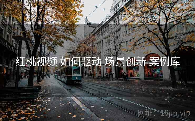 红桃视频 如何驱动 场景创新 案例库