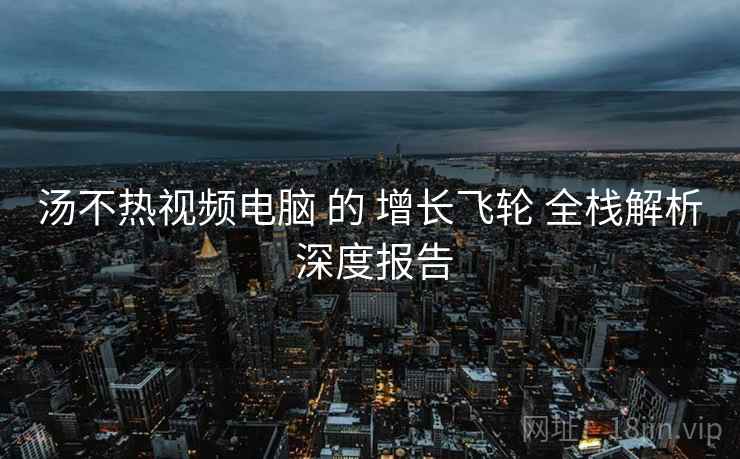 汤不热视频电脑 的 增长飞轮 全栈解析 深度报告