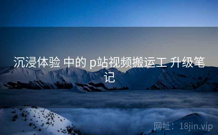 沉浸体验 中的 p站视频搬运工 升级笔记 沉浸体验 中的 p站视频搬运工 升级笔记